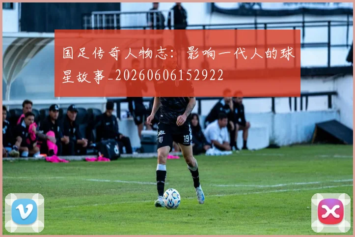 国足传奇人物志:影响一代人的球星故事_20260606152922