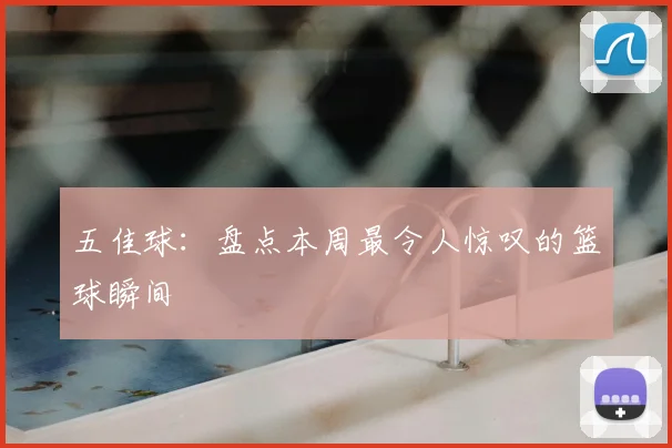 五佳球:盘点本周最令人惊叹的篮球瞬间