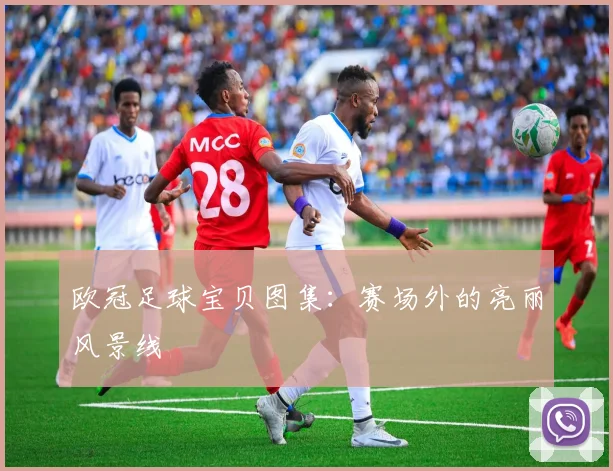 欧冠足球宝贝图集：赛场外的亮丽风景线