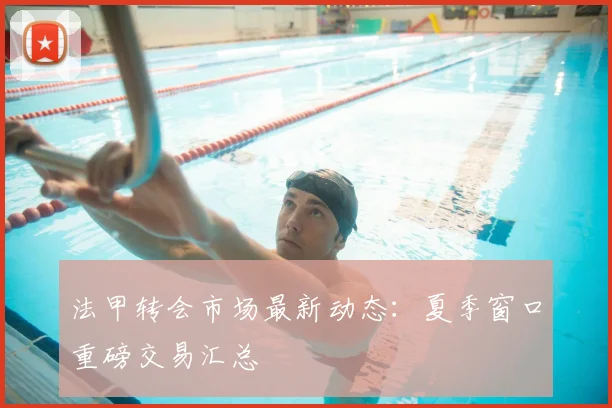 法甲转会市场最新动态:夏季窗口重磅交易汇总