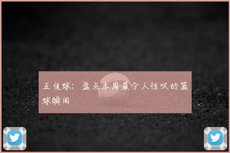 五佳球:盘点本周最令人惊叹的篮球瞬间