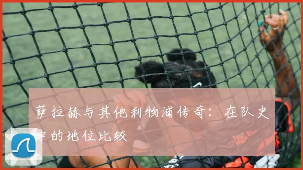 萨拉赫与其他利物浦传奇：在队史中的地位比较