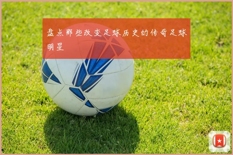 盘点那些改变足球历史的传奇足球明星