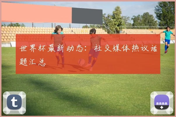 世界杯最新动态:社交媒体热议话题汇总