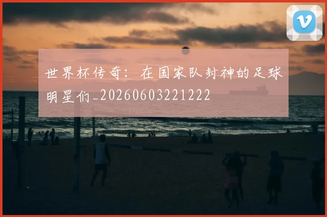 世界杯传奇：在国家队封神的足球明星们_20260603221222