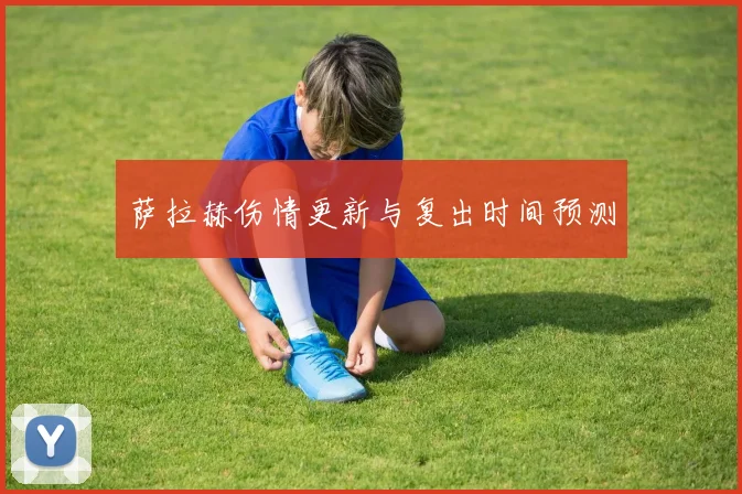 萨拉赫伤情更新与复出时间预测